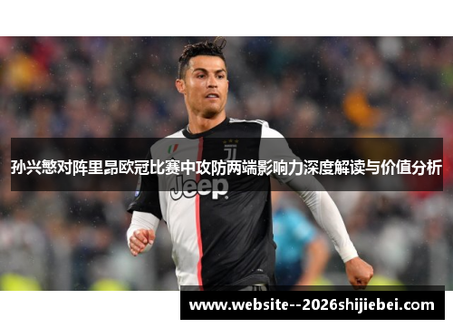 孙兴慜对阵里昂欧冠比赛中攻防两端影响力深度解读与价值分析