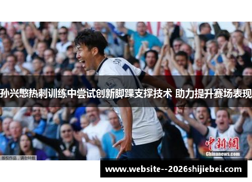 孙兴慜热刺训练中尝试创新脚踝支撑技术 助力提升赛场表现
