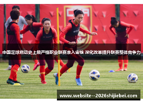 中国足球启动史上最严格职业联赛准入审核 深化改革提升联赛整体竞争力 中国足球启动史上最严格职业联赛准入审核 深化改革提升联赛整体竞争力