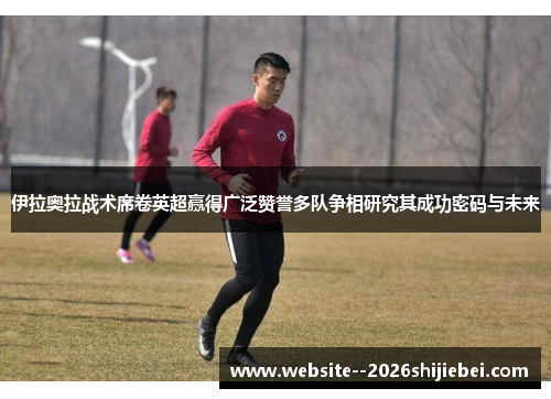 伊拉奥拉战术席卷英超赢得广泛赞誉多队争相研究其成功密码与未来