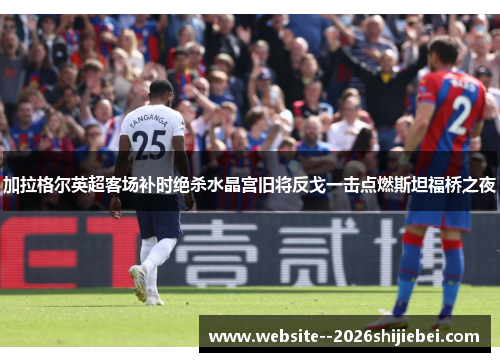 加拉格尔英超客场补时绝杀水晶宫旧将反戈一击点燃斯坦福桥之夜