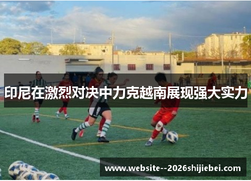 印尼在激烈对决中力克越南展现强大实力