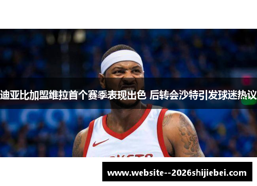 迪亚比加盟维拉首个赛季表现出色 后转会沙特引发球迷热议 迪亚比加盟维拉首个赛季表现出色 后转会沙特引发球迷热议