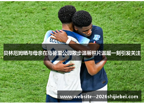 贝林厄姆晒与母亲在马德里公园散步温馨照片温暖一刻引发关注