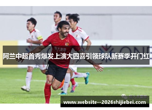 阿兰中超首秀爆发上演大四喜引领球队新赛季开门红 阿兰中超首秀爆发上演大四喜引领球队新赛季开门红