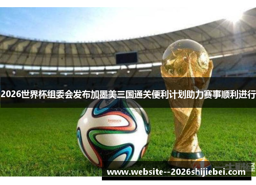2026世界杯组委会发布加墨美三国通关便利计划助力赛事顺利进行 2026世界杯组委会发布加墨美三国通关便利计划助力赛事顺利进行