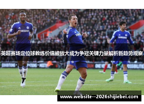 英超赛场定位球教练价值被放大成为争冠关键力量解析新趋势观察