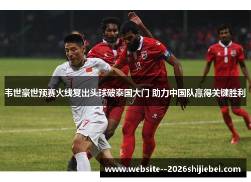 韦世豪世预赛火线复出头球破泰国大门 助力中国队赢得关键胜利 韦世豪世预赛火线复出头球破泰国大门 助力中国队赢得关键胜利
